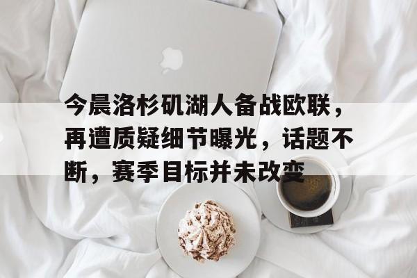 今晨洛杉矶湖人备战欧联,再遭质疑细节曝光,话题不断,赛季目标并未改变的简单介绍 今晨洛杉矶湖人备战欧联,再遭质疑细节曝光,话题不断,赛季目标并未改变的简单介绍