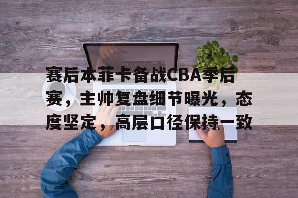 赛后本菲卡备战CBA季后赛，主帅复盘细节曝光，态度坚定，高层口径保持一致的简单介绍