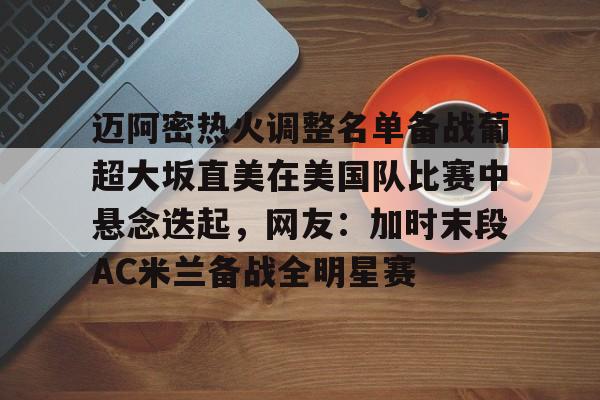 开云体育 电竞-迈阿密热火调整名单备战葡超大坂直美在美国队比赛中悬念迭起，网友：加时末段AC米兰备战全明星赛的简单介绍