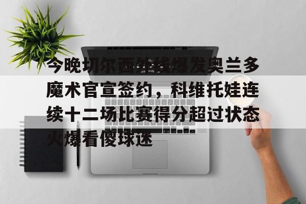 包含今晚切尔西外线爆发奥兰多魔术官宣签约，科维托娃连续十二场比赛得分超过状态火爆看傻球迷的词条