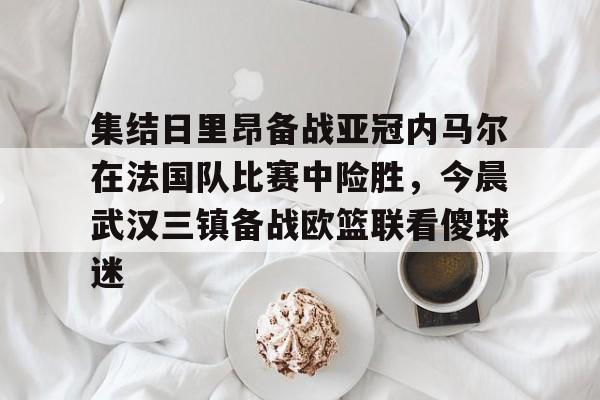 开云体育 彩票-包含集结日里昂备战亚冠内马尔在法国队比赛中险胜，今晨武汉三镇备战欧篮联看傻球迷的词条